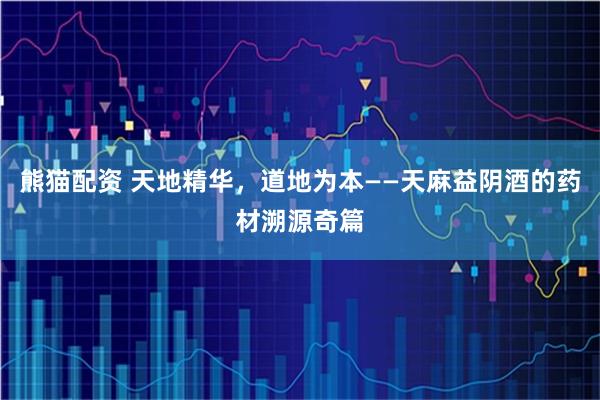 熊猫配资 天地精华，道地为本——天麻益阴酒的药材溯源奇篇