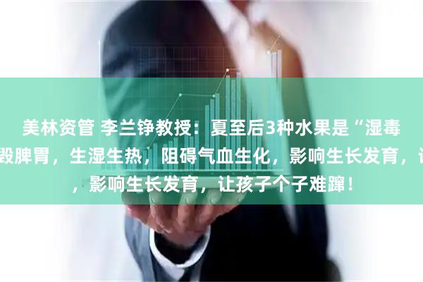美林资管 李兰铮教授：夏至后3种水果是“湿毒王”！孩子吃多毁脾胃，生湿生热，阻碍气血生化，影响生长发育，让孩子个子难蹿！
