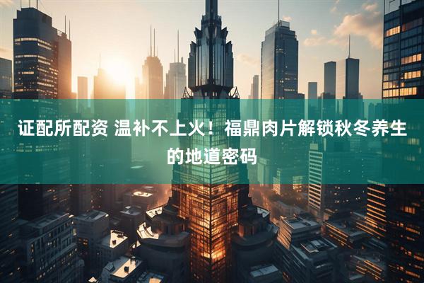 证配所配资 温补不上火！福鼎肉片解锁秋冬养生的地道密码