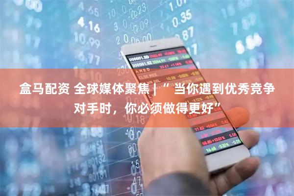 盒马配资 全球媒体聚焦 | “ 当你遇到优秀竞争对手时，你必须做得更好”
