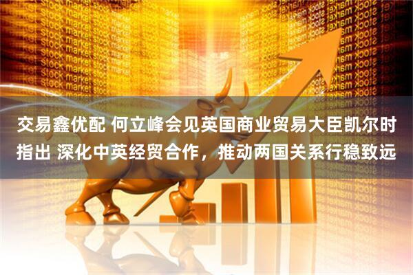 交易鑫优配 何立峰会见英国商业贸易大臣凯尔时指出 深化中英经贸合作，推动两国关系行稳致远