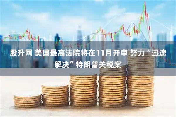 股升网 美国最高法院将在11月开审 努力“迅速解决”特朗普关税案