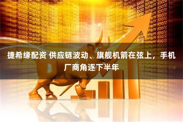 捷希缘配资 供应链波动、旗舰机箭在弦上，手机厂商角逐下半年