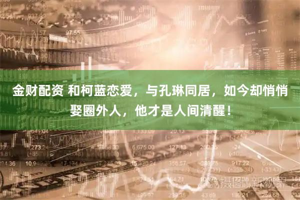 金财配资 和柯蓝恋爱，与孔琳同居，如今却悄悄娶圈外人，他才是人间清醒！