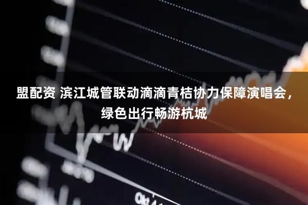 盟配资 滨江城管联动滴滴青桔协力保障演唱会，绿色出行畅游杭城