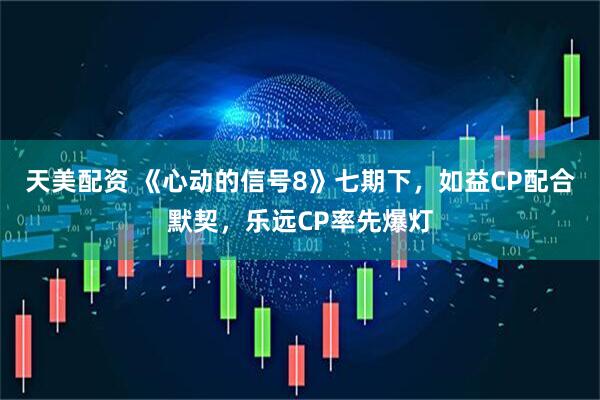 天美配资 《心动的信号8》七期下，如益CP配合默契，乐远CP率先爆灯