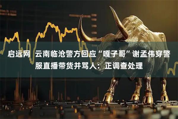启远网  云南临沧警方回应“嘎子哥”谢孟伟穿警服直播带货并骂人：正调查处理
