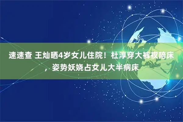 速速查 王灿晒4岁女儿住院！杜淳穿大裤衩陪床，姿势妖娆占女儿大半病床