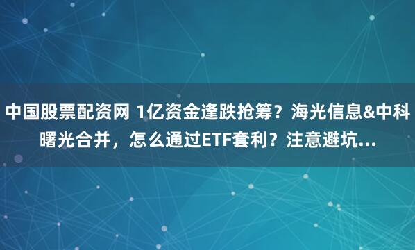 中国股票配资网 1亿资金逢跌抢筹？海光信息&中科曙光合并，怎么通过ETF套利？注意避坑...