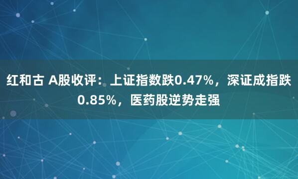 红和古 A股收评：上证指数跌0.47%，深证成指跌0.85%，医药股逆势走强