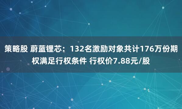策略股 蔚蓝锂芯：132名激励对象共计176万份期权满足行权条件 行权价7.88元/股