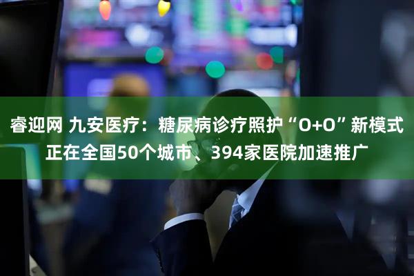 睿迎网 九安医疗：糖尿病诊疗照护“O+O”新模式正在全国50个城市、394家医院加速推广
