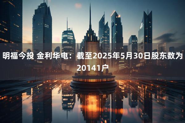 明福今投 金利华电：截至2025年5月30日股东数为20141户