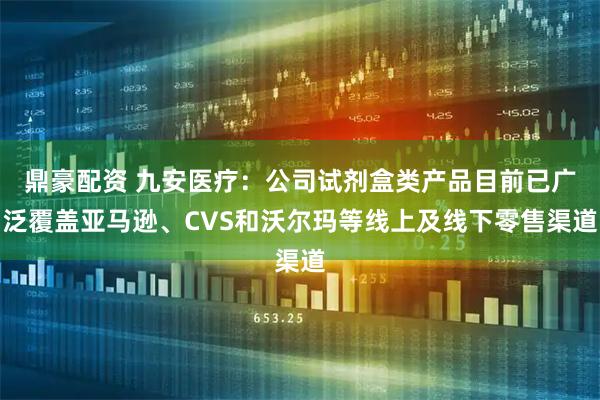 鼎豪配资 九安医疗：公司试剂盒类产品目前已广泛覆盖亚马逊、CVS和沃尔玛等线上及线下零售渠道