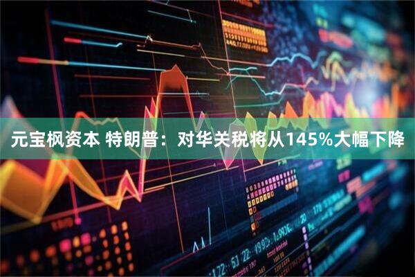 元宝枫资本 特朗普：对华关税将从145%大幅下降
