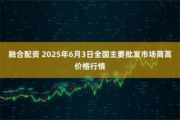 融合配资 2025年6月3日全国主要批发市场茼蒿价格行情