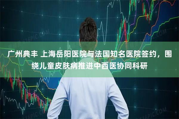 广州典丰 上海岳阳医院与法国知名医院签约，围绕儿童皮肤病推进中西医协同科研