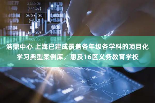 浩鼎中心 上海已建成覆盖各年级各学科的项目化学习典型案例库，惠及16区义务教育学校