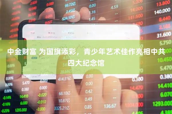 中金财富 为国旗添彩，青少年艺术佳作亮相中共四大纪念馆