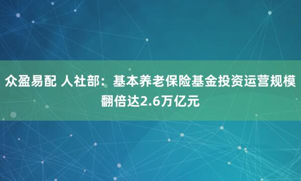 众盈易配 人社部：基本养老保险基金投资运营规模翻倍达2.6万亿元