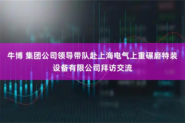 牛博 集团公司领导带队赴上海电气上重碾磨特装设备有限公司拜访交流