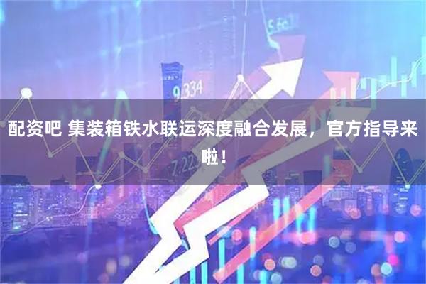 配资吧 集装箱铁水联运深度融合发展，官方指导来啦！