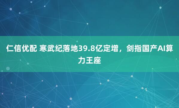 仁信优配 寒武纪落地39.8亿定增，剑指国产AI算力王座