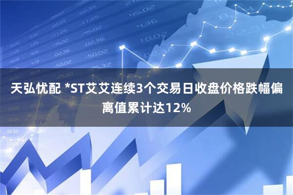 天弘忧配 *ST艾艾连续3个交易日收盘价格跌幅偏离值累计达12%