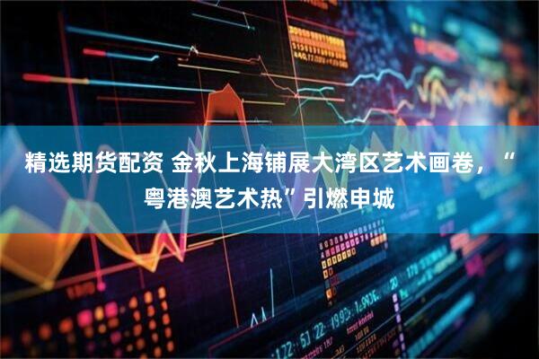精选期货配资 金秋上海铺展大湾区艺术画卷，“粤港澳艺术热”引燃申城