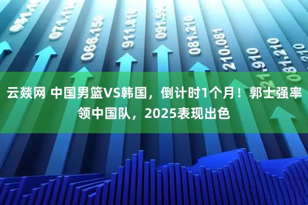 云燚网 中国男篮VS韩国,倒计时1个月!郭士强率领中国队,2025表现出色