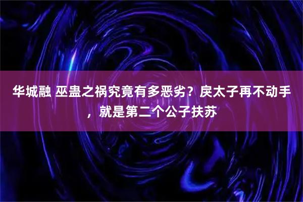 华城融 巫蛊之祸究竟有多恶劣？戾太子再不动手，就是第二个公子扶苏