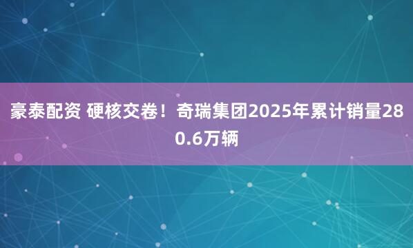豪泰配资 硬核交卷！奇瑞集团2025年累计销量280.6万辆