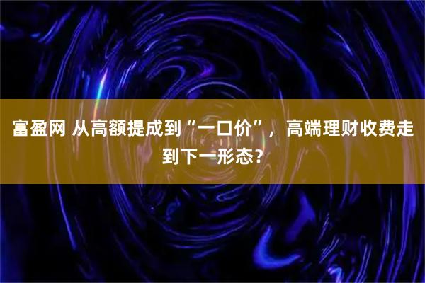 富盈网 从高额提成到“一口价”，高端理财收费走到下一形态？