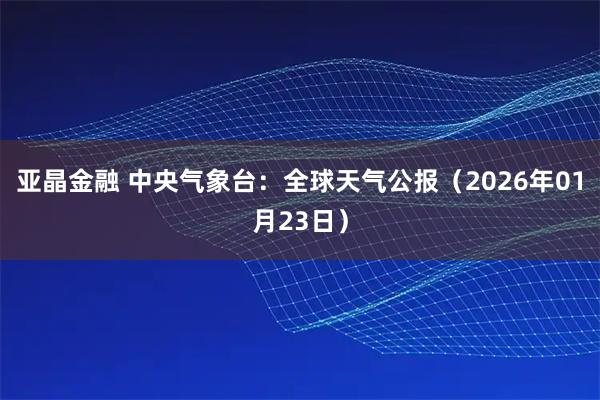 亚晶金融 中央气象台:全球天气公报(2026年01月23日)