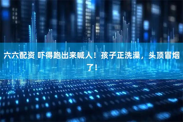 六六配资 吓得跑出来喊人！孩子正洗澡，头顶冒烟了！