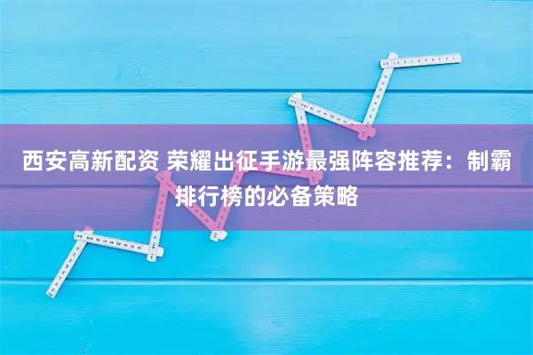 西安高新配资 荣耀出征手游最强阵容推荐：制霸排行榜的必备策略