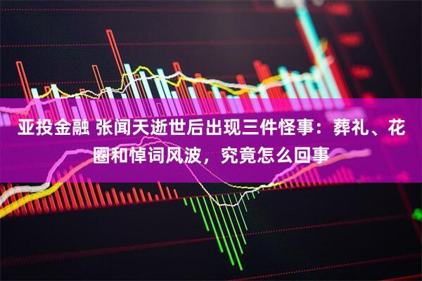 亚投金融 张闻天逝世后出现三件怪事：葬礼、花圈和悼词风波，究竟怎么回事