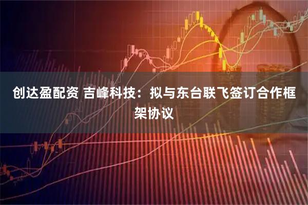创达盈配资 吉峰科技：拟与东台联飞签订合作框架协议