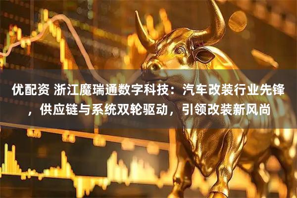 优配资 浙江魔瑞通数字科技：汽车改装行业先锋，供应链与系统双轮驱动，引领改装新风尚
