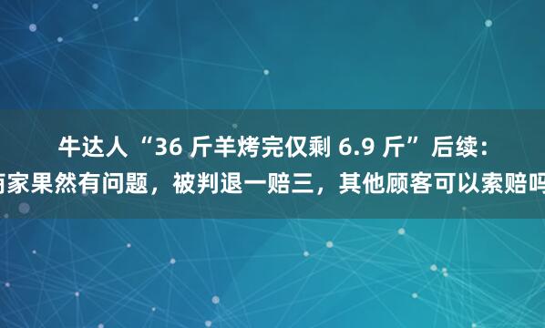牛达人 “36 斤羊烤完仅剩 6.9 斤” 后续：商家果然有问题，被判退一赔三，其他顾客可以索赔吗？