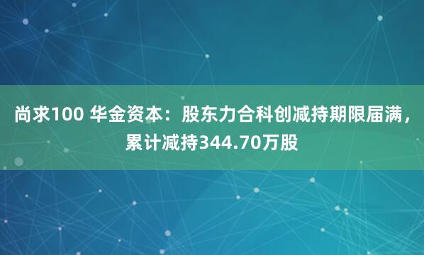 尚求100 华金资本：股东力合科创减持期限届满，累计减持344.70万股