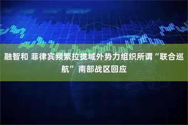 融智和 菲律宾频繁拉拢域外势力组织所谓“联合巡航” 南部战区回应