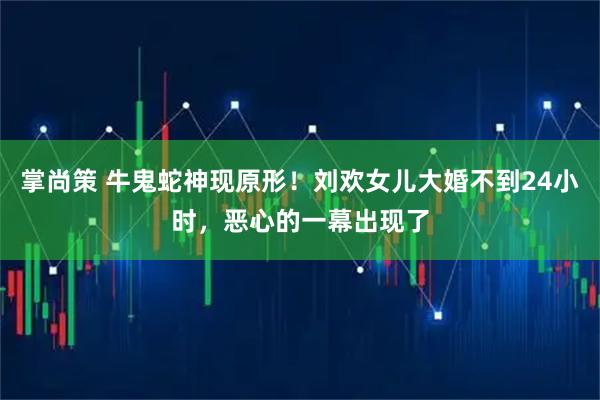 掌尚策 牛鬼蛇神现原形！刘欢女儿大婚不到24小时，恶心的一幕出现了