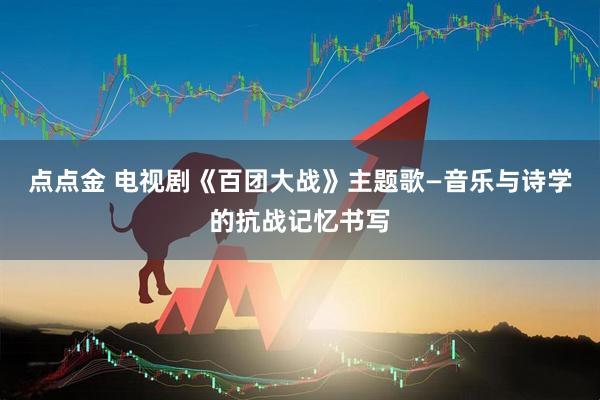 点点金 电视剧《百团大战》主题歌—音乐与诗学的抗战记忆书写