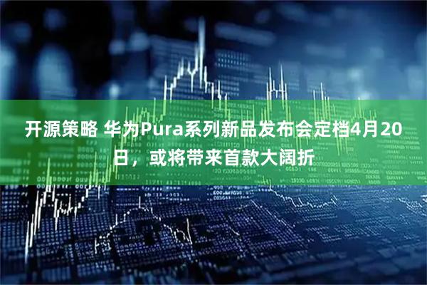 开源策略 华为Pura系列新品发布会定档4月20日,或将带来首款大阔折