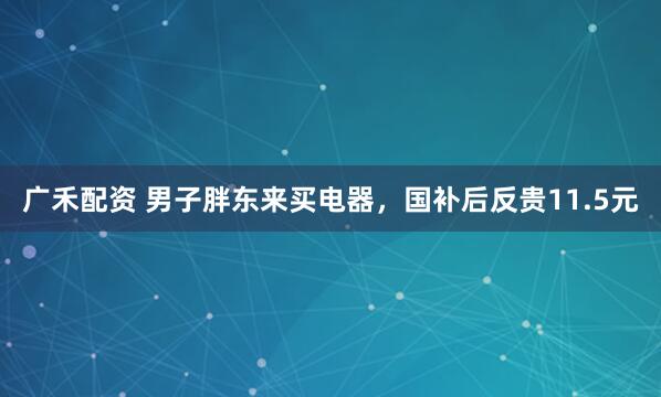 广禾配资 男子胖东来买电器，国补后反贵11.5元