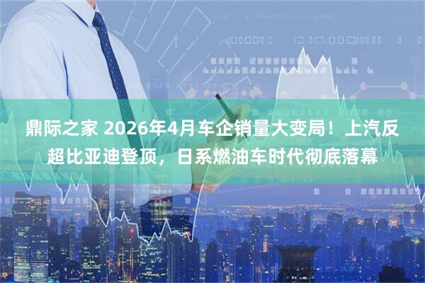 鼎际之家 2026年4月车企销量大变局！上汽反超比亚迪登顶，日系燃油车时代彻底落幕
