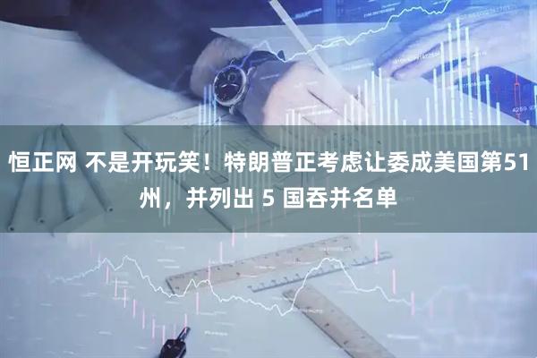 恒正网 不是开玩笑！特朗普正考虑让委成美国第51州，并列出 5 国吞并名单