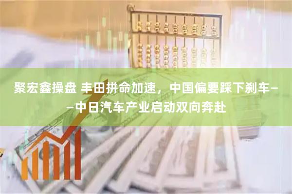 聚宏鑫操盘 丰田拼命加速，中国偏要踩下刹车——中日汽车产业启动双向奔赴