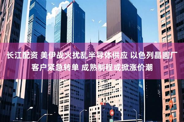 长江配资 美伊战火扰乱半导体供应 以色列晶圆厂客户紧急转单 成熟制程或掀涨价潮
